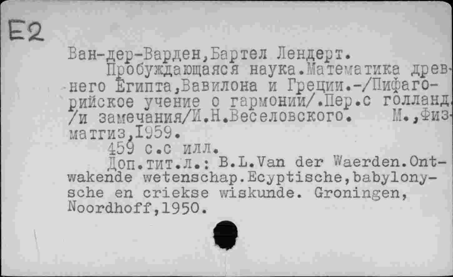 ﻿Ван-дер-Варден,Бартел Лендерт.
Пробуждающаяся наука. Ma тема тика древнего Египта,Вавилона и Греции.-/Пифаго-рийское учение о гармонии/.Пер.с голланд /и замечания/Й.Н.Веселовского. М. ,Физ-матгиз.1959.
159 с.с илл.
ДОП.ТИТ.Л.: B.L.Van der Waerden.Ont-wakende wetenschap.Ecyptische,babylony-sche en criekse wiskunde. Groningen, Noordhoff,1950.